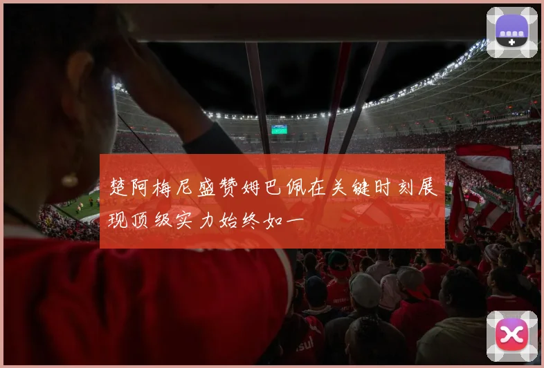 楚阿梅尼盛赞姆巴佩在关键时刻展现顶级实力始终如一