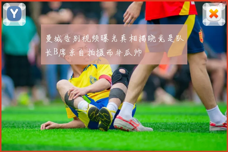 曼城告别视频曝光真相揭晓竟是队长B席亲自拍摄而非瓜帅