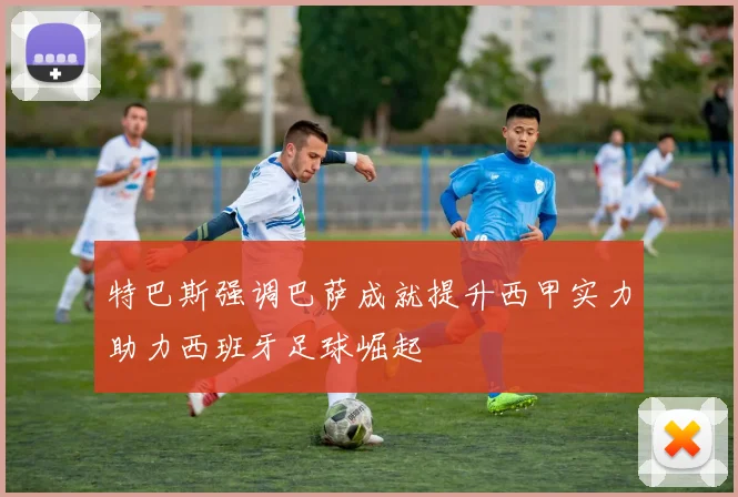 特巴斯强调巴萨成就提升西甲实力助力西班牙足球崛起