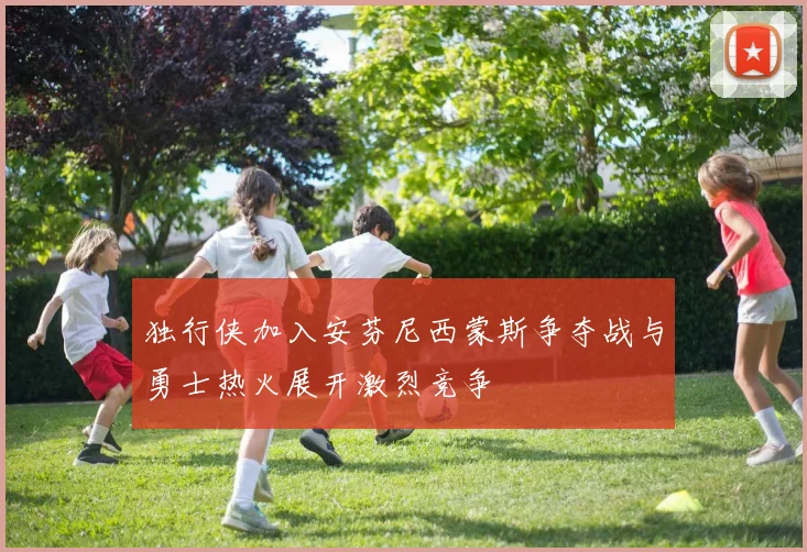 独行侠加入安芬尼西蒙斯争夺战与勇士热火展开激烈竞争