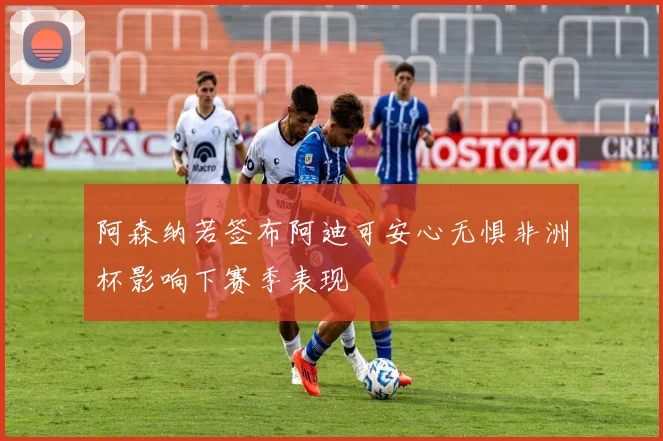 阿森纳若签布阿迪可安心无惧非洲杯影响下赛季表现