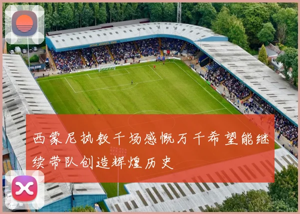 西蒙尼执教千场感慨万千希望能继续带队创造辉煌历史