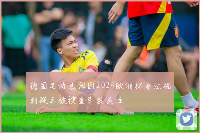 德国足协总部因2024欧洲杯非法福利疑云被搜查引发关注